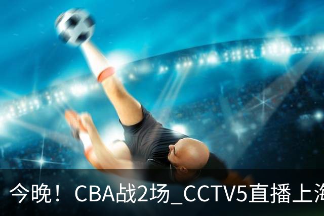 今晚！CBA战2场 CCTV5直播上海男篮VS北控，张镇麟+王哲林PK廖三宁